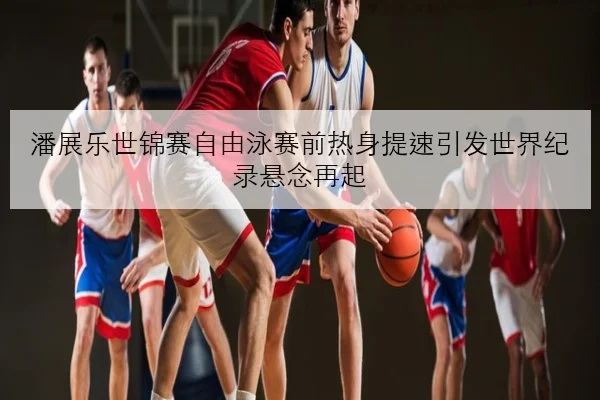 潘展乐世锦赛自由泳赛前热身提速引发世界纪录悬念再起